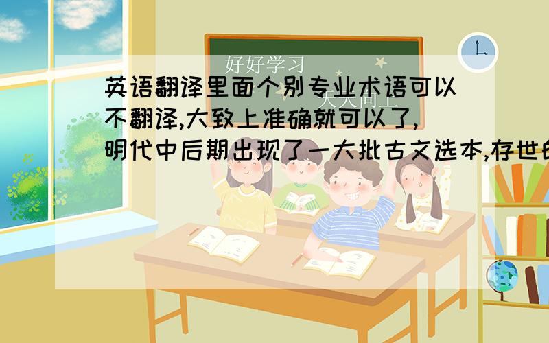 英语翻译里面个别专业术语可以不翻译,大致上准确就可以了,明代中后期出现了一大批古文选本,存世的尚有近五十种,其中最具代表性的就是《毛氏评选古文》.此选本分工精细,校勘精良,参与