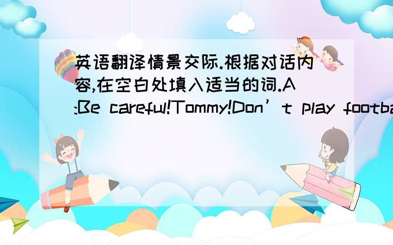 英语翻译情景交际.根据对话内容,在空白处填入适当的词.A:Be careful!Tommy!Don’t play football_____ the street.B:Why?A:Because there is too much traffic .It’s not _____.B:But _____ should I go and play A:Why not go to the gym B