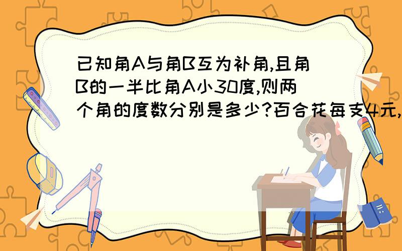 已知角A与角B互为补角,且角B的一半比角A小30度,则两个角的度数分别是多少?百合花每支4元,玫瑰花每支2.5元,用这两种花混合成一束,售价为36元,已知这束花中玫瑰花的数量是百合花的2倍,问这