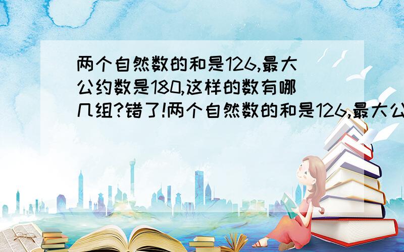 两个自然数的和是126,最大公约数是180,这样的数有哪几组?错了!两个自然数的和是126,最大公约数是18,这样的数有哪几组?