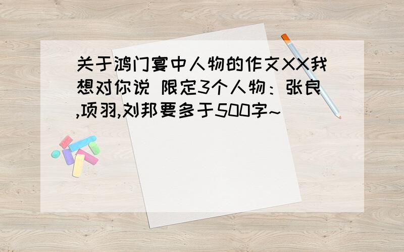 关于鸿门宴中人物的作文XX我想对你说 限定3个人物：张良,项羽,刘邦要多于500字~