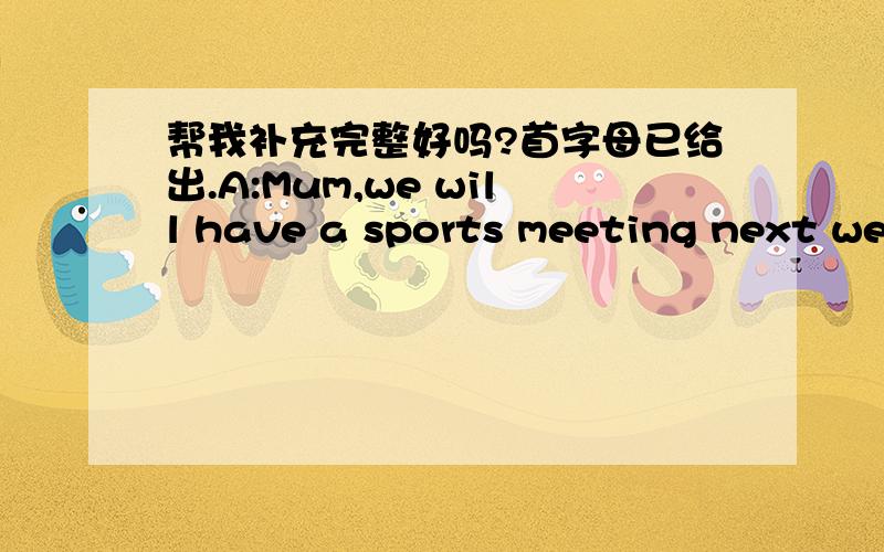 帮我补充完整好吗?首字母已给出.A:Mum,we will have a sports meeting next week.B:Are you g（） to t （） part in it?A:Yes.Running race and the h （） jump.B:Who is at the l（） jump?A:Liu Tao.He j （） f （） than our PE teache