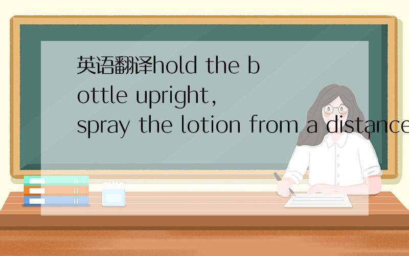 英语翻译hold the bottle upright,spray the lotion from a distance of around 20cm and spread it on with a soft cloth.dirt lifts off automatically.when applied to suede,nubuck of textils,brush the dirt off and allow to dry.rough-up if neccessary.