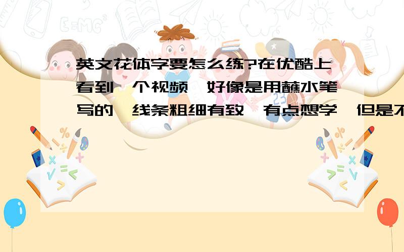 英文花体字要怎么练?在优酷上看到一个视频,好像是用蘸水笔写的,线条粗细有致,有点想学,但是不知道怎么写,请问要怎么练啊?