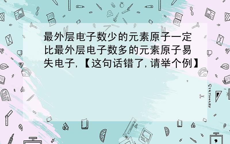 最外层电子数少的元素原子一定比最外层电子数多的元素原子易失电子,【这句话错了,请举个例】