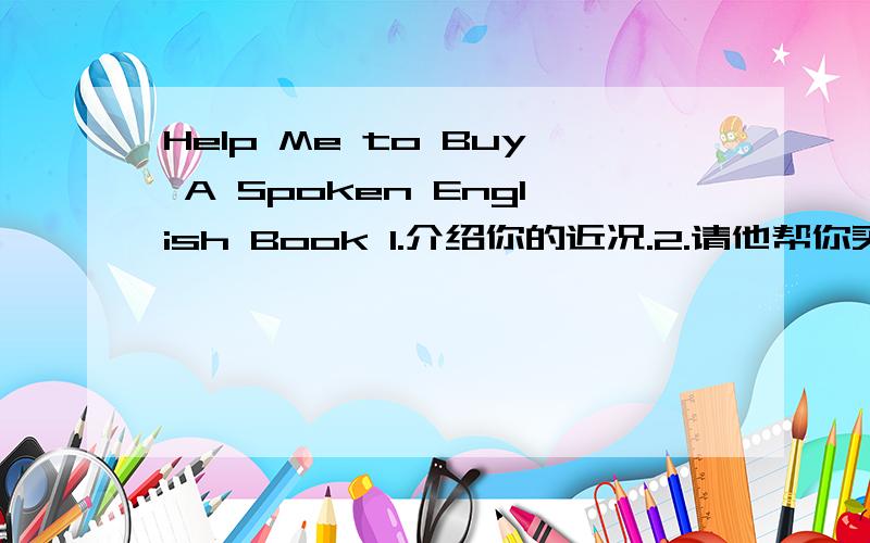 Help Me to Buy A Spoken English Book 1.介绍你的近况.2.请他帮你买英语口语书.3.欢迎他方便时来访.