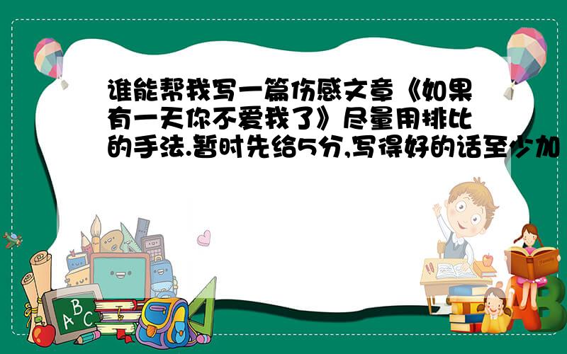 谁能帮我写一篇伤感文章《如果有一天你不爱我了》尽量用排比的手法.暂时先给5分,写得好的话至少加10倍.字数：300---500.分最多加到300