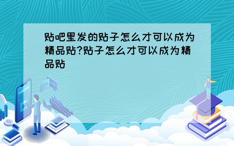 贴吧里发的贴子怎么才可以成为精品贴?贴子怎么才可以成为精品贴