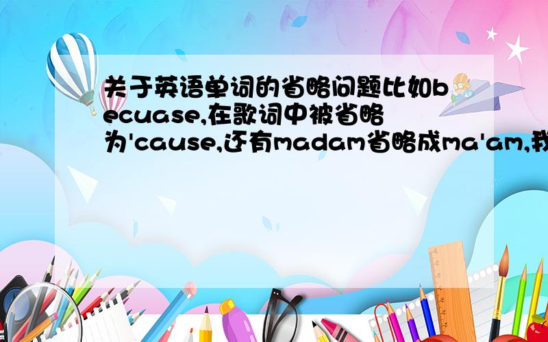 关于英语单词的省略问题比如becuase,在歌词中被省略为'cause,还有madam省略成ma'am,我想知道这个省略的原因和使用原则一楼的,你说的我知道,我就能不能说点别的有省略的?歌词里面这样用难道