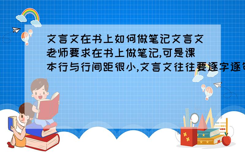 文言文在书上如何做笔记文言文老师要求在书上做笔记,可是课本行与行间距很小,文言文往往要逐字逐句翻译,根本写不下.我平时是把字圈出来画条线拉出来把翻译写在其他空白的地方,可这