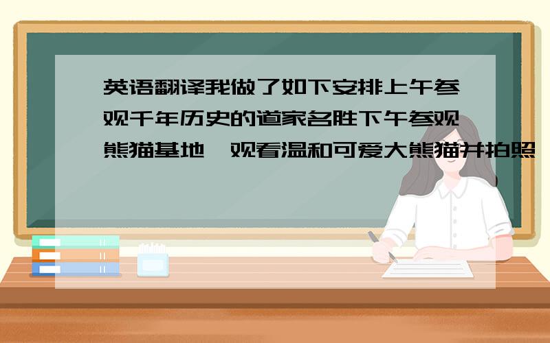 英语翻译我做了如下安排上午参观千年历史的道家名胜下午参观熊猫基地、观看温和可爱大熊猫并拍照、晚上、欣赏茶艺表演、品尝成都名小吃、特殊词不管、大概就好、谢谢啦继续啊