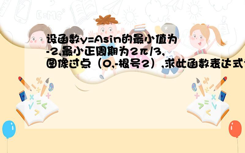 设函数y=Asin的最小值为-2,最小正周期为2π/3,图像过点（0,-根号2）,求此函数表达式设函数y=Asin（wx+Q)(A>0,w>0,0