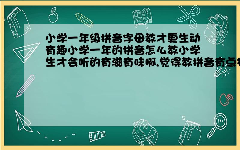 小学一年级拼音字母教才更生动有趣小学一年的拼音怎么教小学生才会听的有滋有味啊,觉得教拼音有点枯燥,请多多指教哈