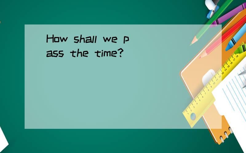 How shall we pass the time?