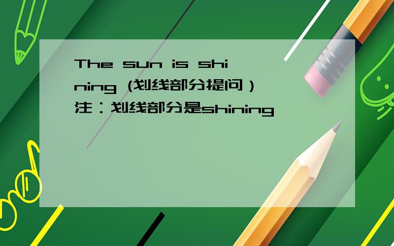 The sun is shining (划线部分提问） 注：划线部分是shining