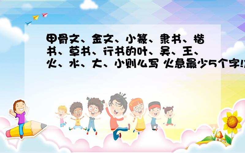 甲骨文、金文、小篆、隶书、楷书、草书、行书的叶、吴、王、火、水、大、小则么写 火急最少5个字!加个俞