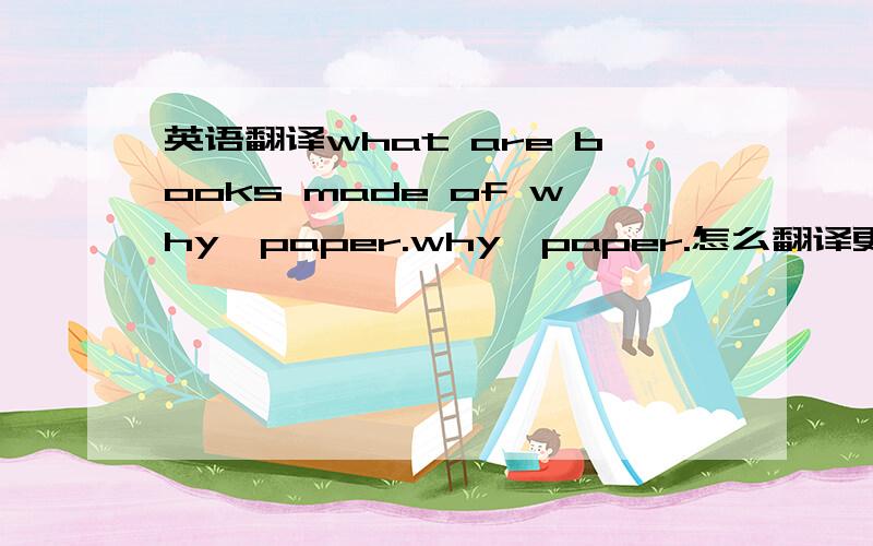 英语翻译what are books made of why,paper.why,paper.怎么翻译更合适?是这句，why,paper.怎么翻译更合适？第一句是我给的语境~不需要翻译 已经知道了答案了！why可用作感叹词,表示惊奇或不足为奇,符合
