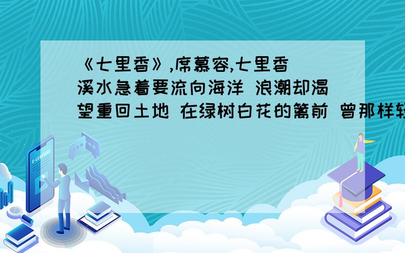 《七里香》,席慕容,七里香 溪水急着要流向海洋 浪潮却渴望重回土地 在绿树白花的篱前 曾那样轻易地挥手道别 而沧桑的二十年后 我们的魂魄却夜夜归来 微风拂过时 便化作满园的郁香 1.“