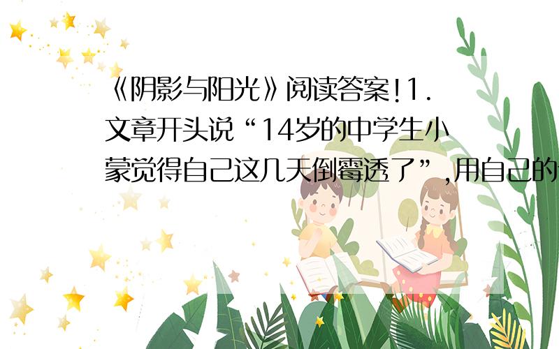 《阴影与阳光》阅读答案!1.文章开头说“14岁的中学生小蒙觉得自己这几天倒霉透了”,用自己的话简述他这样想的原因.2.当小蒙被唤到教务处谈话的时候,他心里是怎么想的?把它写在下面!3.