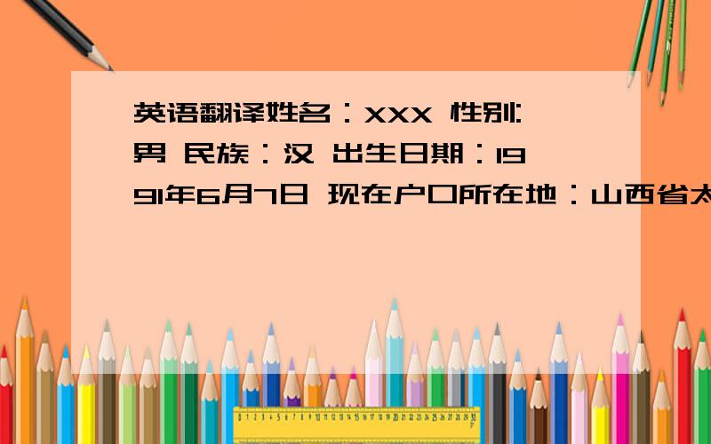 英语翻译姓名：XXX 性别:男 民族：汉 出生日期：1991年6月7日 现在户口所在地：山西省太原市小店区平阳路派出所 身份证号：XXXXXXXXXXXX小学到2003年6月前在姚村小学就读,从2003年6月到2006年6月