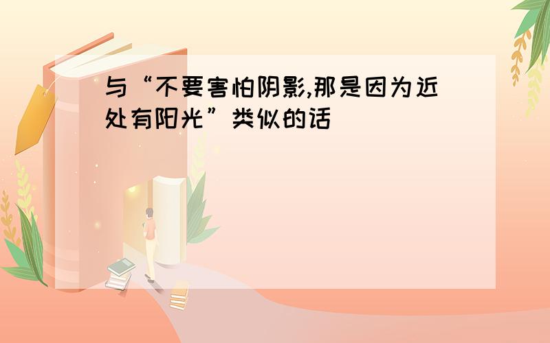 与“不要害怕阴影,那是因为近处有阳光”类似的话