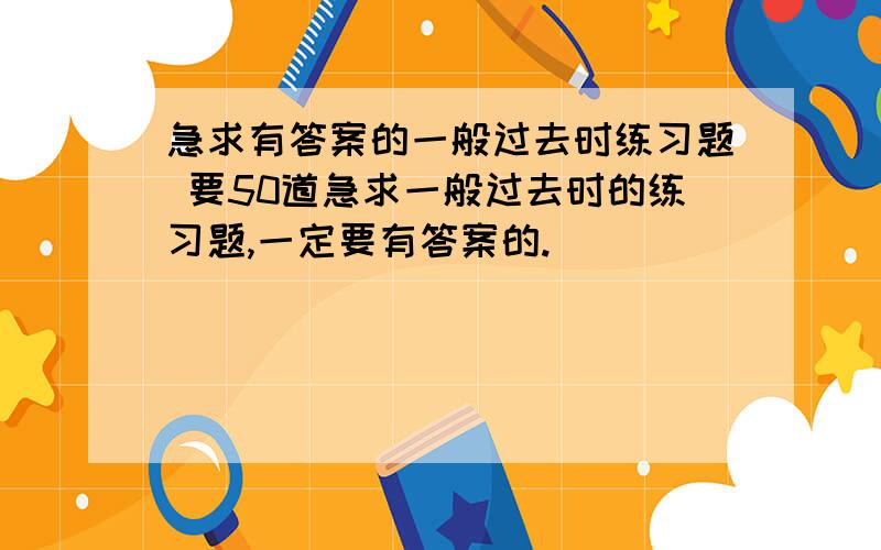 急求有答案的一般过去时练习题 要50道急求一般过去时的练习题,一定要有答案的.