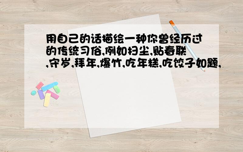 用自己的话描绘一种你曾经历过的传统习俗,例如扫尘,贴春联,守岁,拜年,爆竹,吃年糕,吃饺子如题,