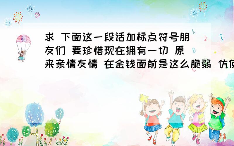 求 下面这一段话加标点符号朋友们 要珍惜现在拥有一切 原来亲情友情 在金钱面前是这么脆弱 仿佛看透所有一切 心悴了,真累了,生活好无奈让人好困惑