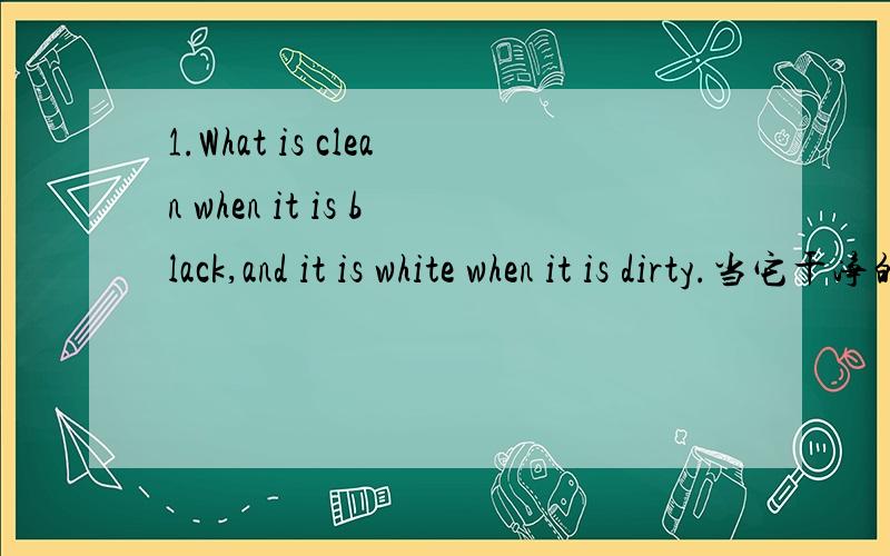 1.What is clean when it is black,and it is white when it is dirty.当它干净的时候,它是黑的,当它脏的时候,他是白的.2.What has a face and hands,but no teech or feet?什么只有一张脸和手（复数）,但是没有牙齿和脚?3.W