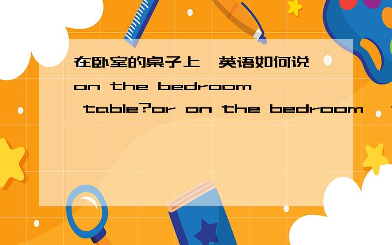 在卧室的桌子上,英语如何说,on the bedroom table?or on the bedroom' table?哪个对