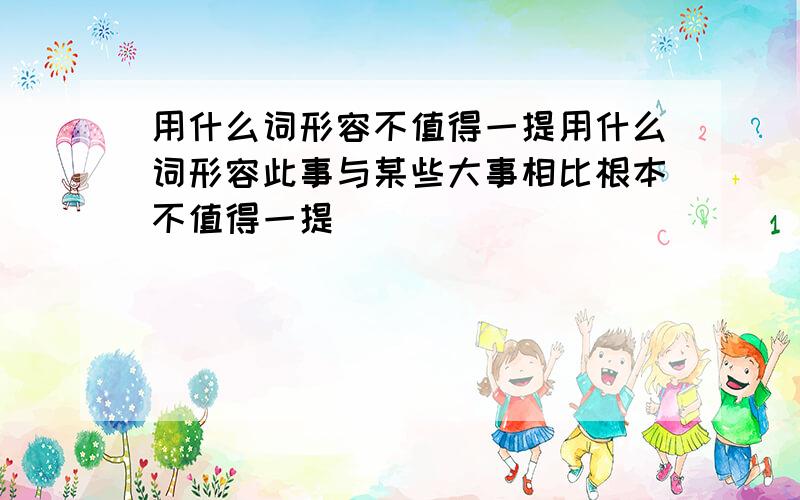 用什么词形容不值得一提用什么词形容此事与某些大事相比根本不值得一提