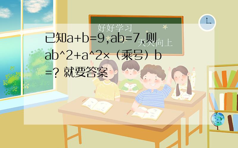 已知a+b=9,ab=7,则ab^2+a^2×（乘号）b=? 就要答案