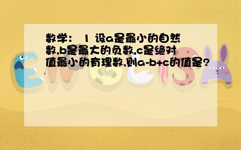 数学： 1 设a是最小的自然数,b是最大的负数,c是绝对值最小的有理数,则a-b+c的值是?