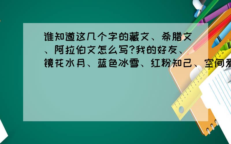 谁知道这几个字的藏文、希腊文、阿拉伯文怎么写?我的好友、镜花水月、蓝色冰雪、红粉知己、空间爱好者,知道请帮帮忙,