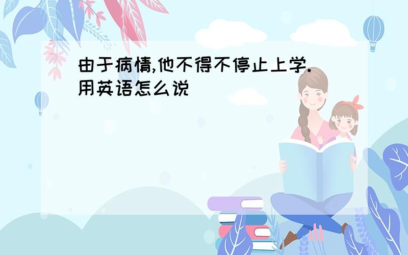 由于病情,他不得不停止上学.用英语怎么说