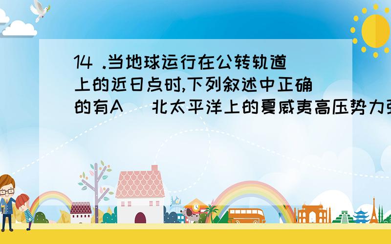 14 .当地球运行在公转轨道上的近日点时,下列叙述中正确的有A ．北太平洋上的夏威夷高压势力强盛 B ．东亚盛行东南季风 C ．北印度洋上的季风洋流呈顺时针方向运动 D ．南非的开普敦地区