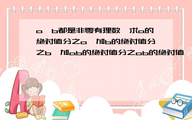 a,b都是非零有理数,求a的绝对值分之a,加b的绝对值分之b,加ab的绝对值分之ab的绝对值