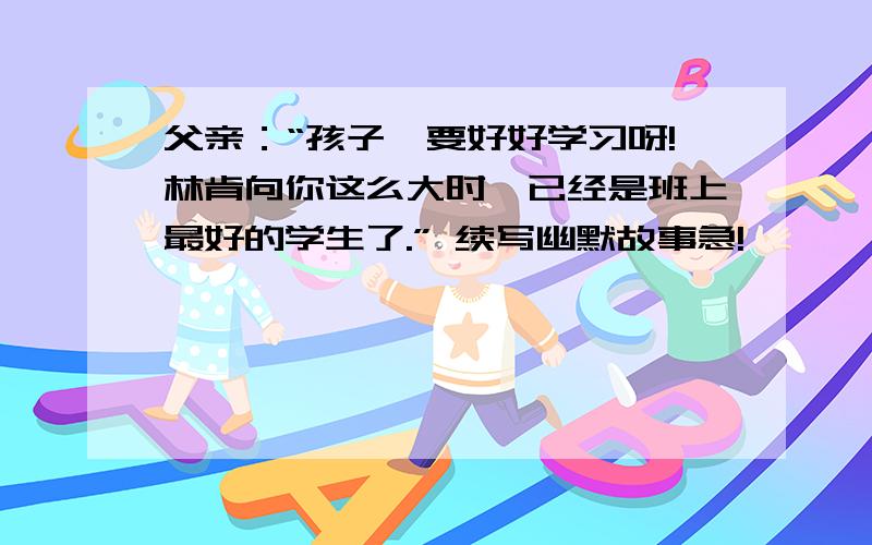 父亲：“孩子,要好好学习呀!林肯向你这么大时,已经是班上最好的学生了.” 续写幽默故事急!