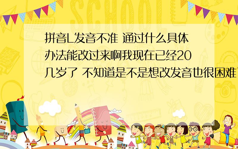 拼音L发音不准 通过什么具体办法能改过来啊我现在已经20几岁了 不知道是不是想改发音也很困难了最好是和我一样有过亲身体验的人 给点有价值的意见我是沈阳人，谁能告诉我哪里可以治