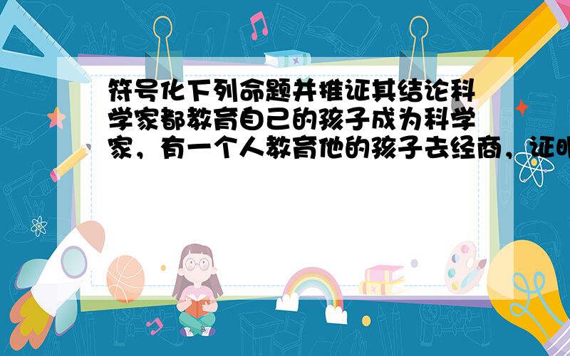 符号化下列命题并推证其结论科学家都教育自己的孩子成为科学家，有一个人教育他的孩子去经商，证明：这个人一定不是科学家.