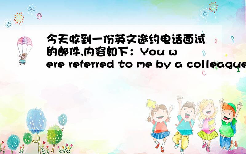 今天收到一份英文邀约电话面试的邮件,内容如下：You were referred to me by a colleague of mine who tells me you are looking for an internship opportunity.I'd like to arrange a phone interview with you this week.Please let me know w