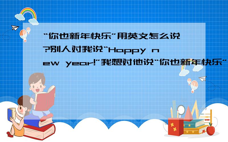 “你也新年快乐”用英文怎么说?别人对我说“Happy new year!”我想对他说“你也新年快乐”