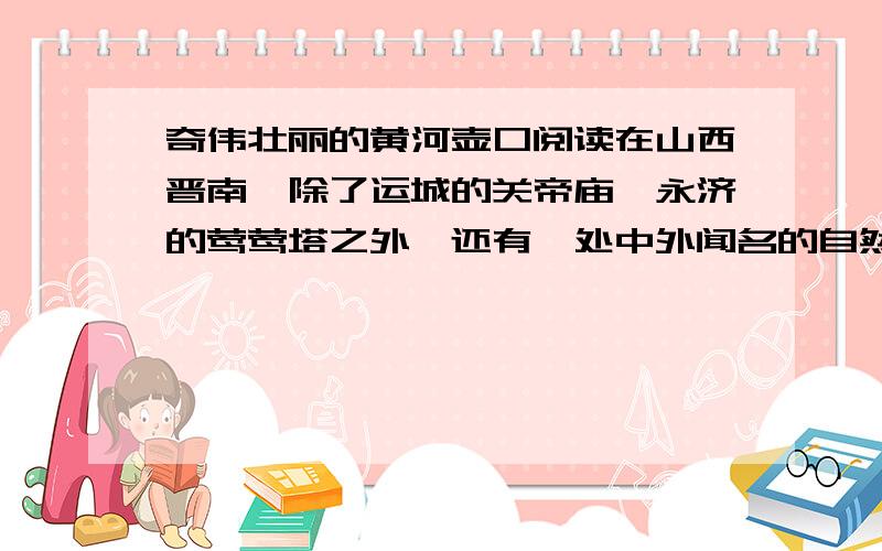 奇伟壮丽的黄河壶口阅读在山西晋南,除了运城的关帝庙,永济的莺莺塔之外,还有一处中外闻名的自然风景胜地,这便是奇伟壮观的黄河壶口.滔滔的黄河水自北从数百米宽的河床排山倒海般地