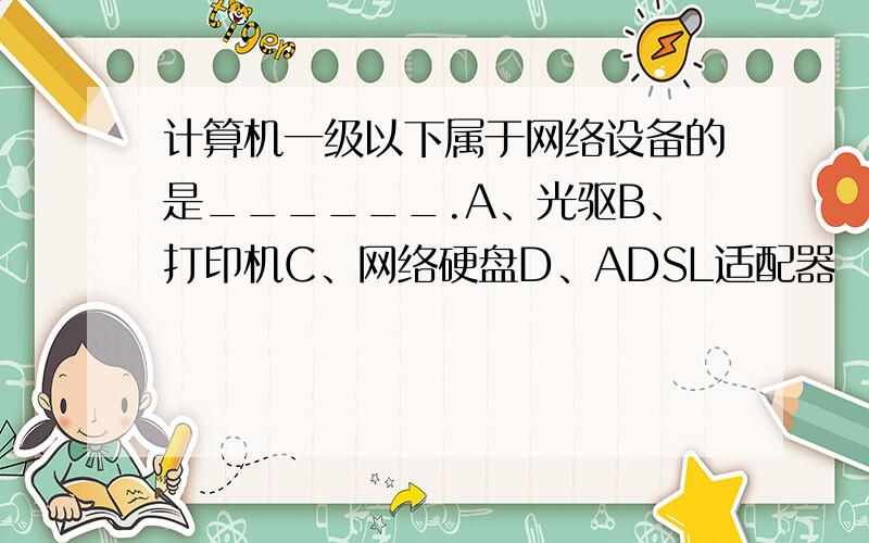 计算机一级以下属于网络设备的是______.A、光驱B、打印机C、网络硬盘D、ADSL适配器