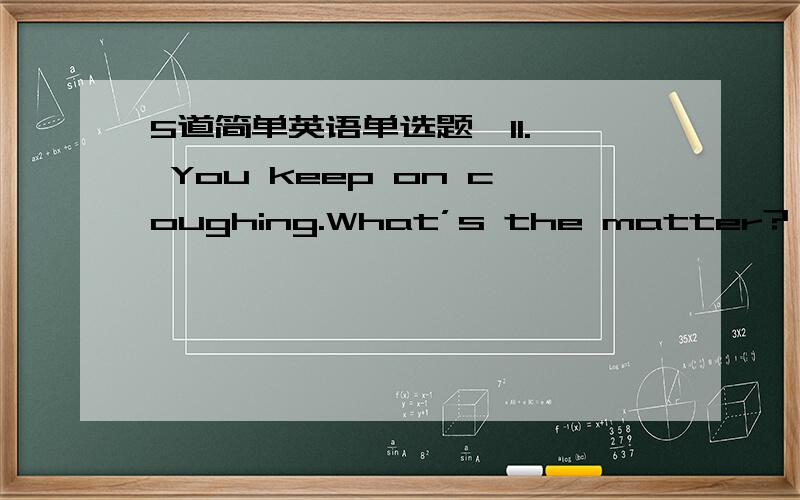 5道简单英语单选题,11.— You keep on coughing.What’s the matter?— Oh,I’ve got a cold.Nothing serious,____.A.yet B.indeed C.though D.anyway 12.—Excuse me,officer.I can’t find the subway entrance.____—See those glass doors?Go in and