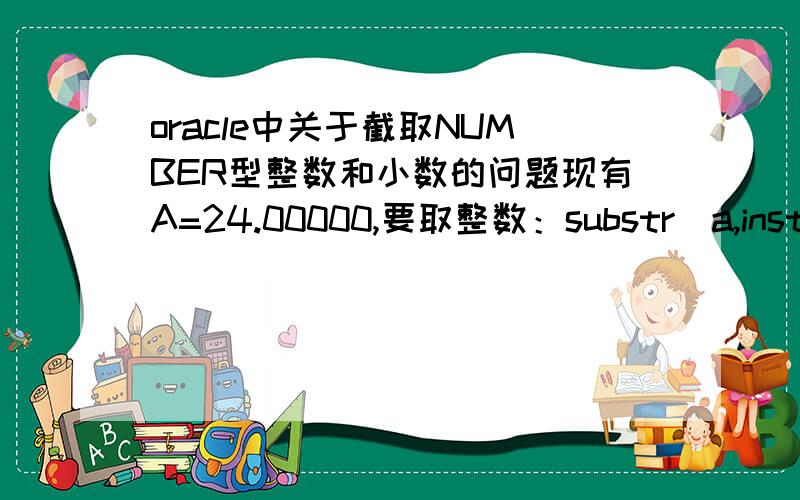 oracle中关于截取NUMBER型整数和小数的问题现有A=24.00000,要取整数：substr(a,instr(a,'.0',1,1)+1)则A=24 若A=0.24,再用substr()截取就得A=.24,若用to_char(a,'99990.00')则A=0.24,此时若A=24.00000的话,则A=24.00现在是想