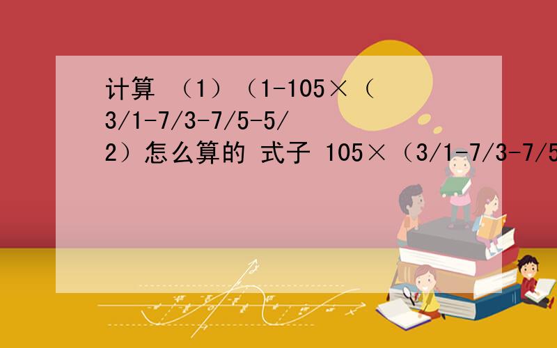 计算 （1）（1-105×（3/1-7/3-7/5-5/2）怎么算的 式子 105×（3/1-7/3-7/5-5/2）