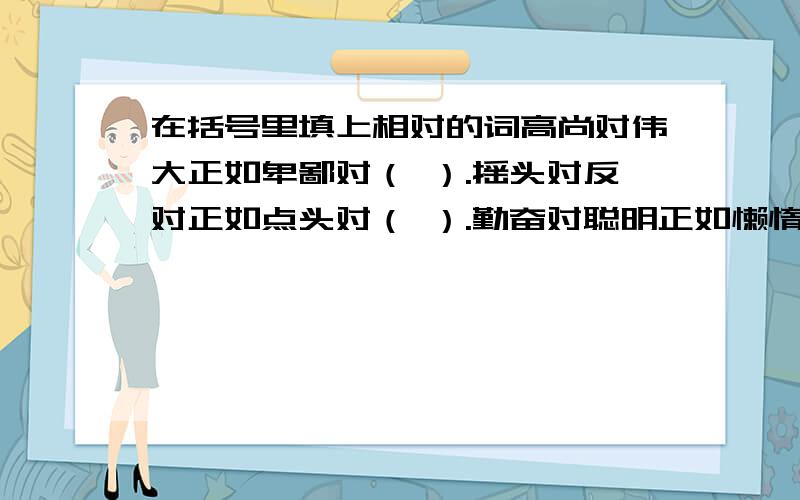 在括号里填上相对的词高尚对伟大正如卑鄙对（ ）.摇头对反对正如点头对（ ）.勤奋对聪明正如懒惰对（ ）.进步对勤奋正如退步对（ ）.豺狼对残忍正如羔羊对( ).