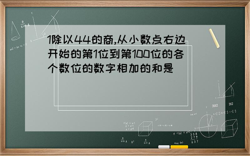 1除以44的商,从小数点右边开始的第1位到第100位的各个数位的数字相加的和是