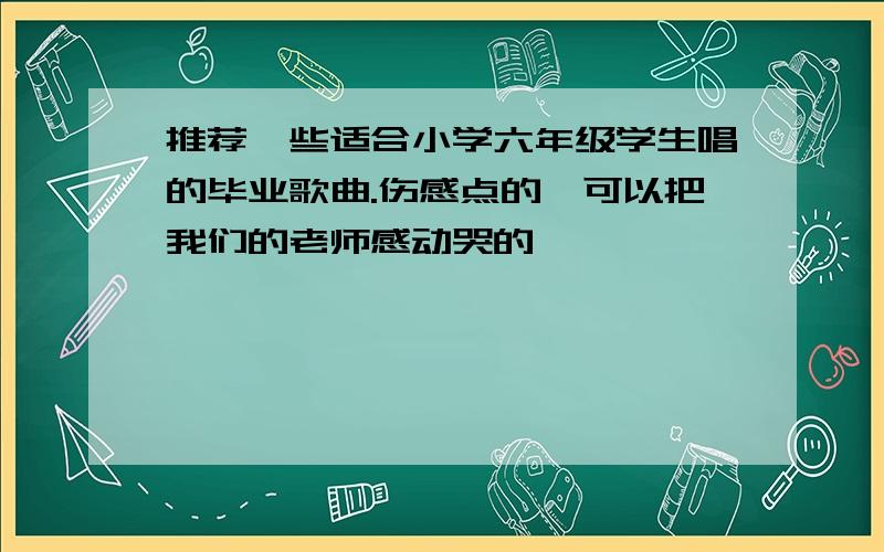 推荐一些适合小学六年级学生唱的毕业歌曲.伤感点的,可以把我们的老师感动哭的